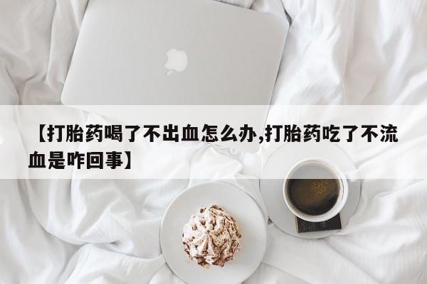流产药微信联系方式安全无副作用【打胎药喝了不出血怎么办,打胎药吃了不流血是咋回事】