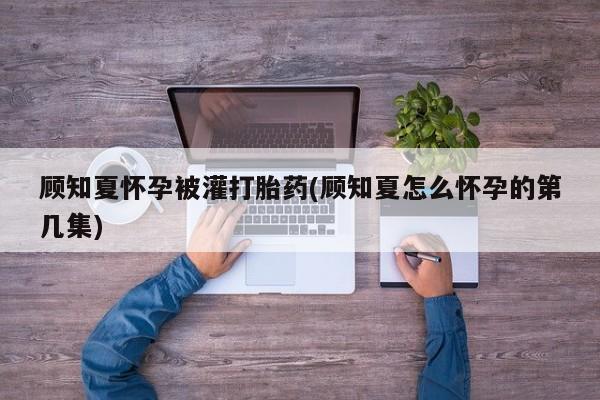 流产药微信联系方式安全无副作用顾知夏怀孕被灌打胎药(顾知夏怎么怀孕的第几集)