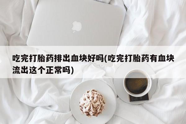 流产药微信联系方式安全无副作用吃完打胎药排出血块好吗(吃完打胎药有血块流出这个正常吗)