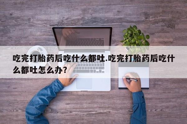 流产药微信联系方式安全无副作用吃完打胎药后吃什么都吐.吃完打胎药后吃什么都吐怎么办？