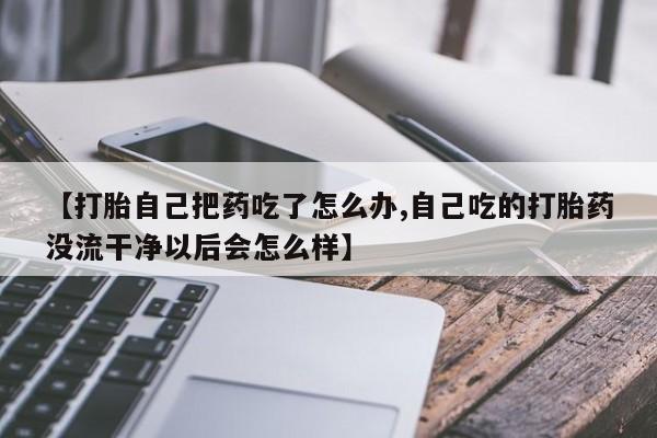 流产药微信联系方式安全无副作用【打胎自己把药吃了怎么办,自己吃的打胎药没流干净以后会怎么样】