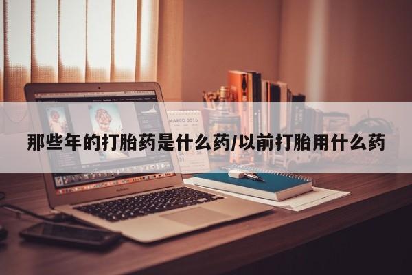 流产药微信联系方式安全无副作用那些年的打胎药是什么药/以前打胎用什么药
