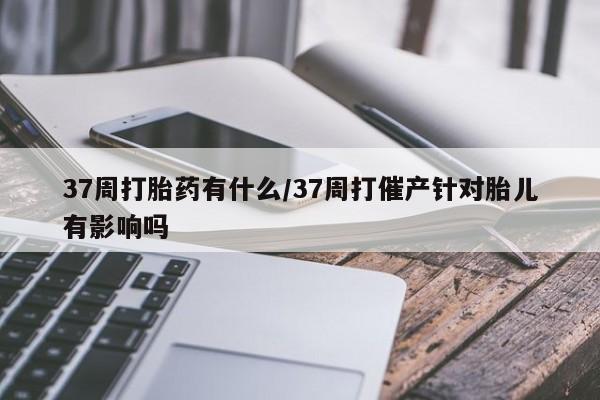 流产药微信联系方式安全无副作用37周打胎药有什么/37周打催产针对胎儿有影响吗