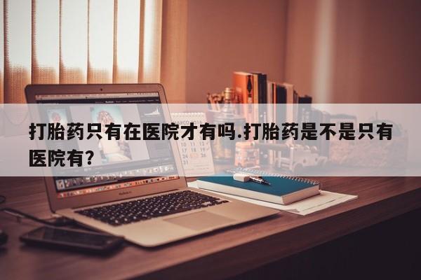 流产药微信联系方式安全无副作用打胎药只有在医院才有吗.打胎药是不是只有医院有？