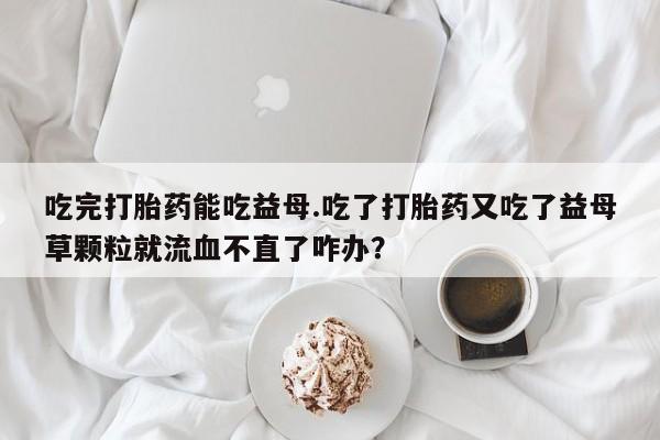 流产药微信联系方式安全无副作用吃完打胎药能吃益母.吃了打胎药又吃了益母草颗粒就流血不直了咋办？