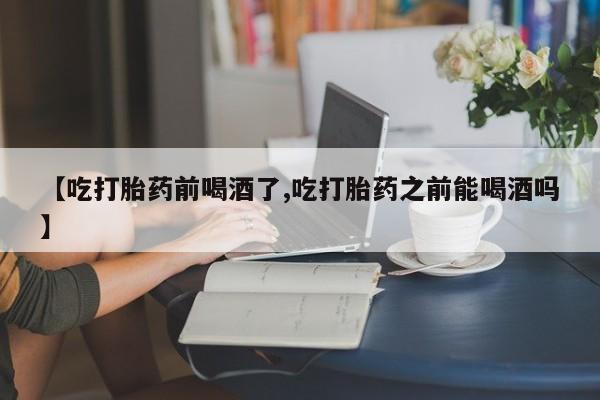 流产药微信联系方式安全无副作用【吃打胎药前喝酒了,吃打胎药之前能喝酒吗】