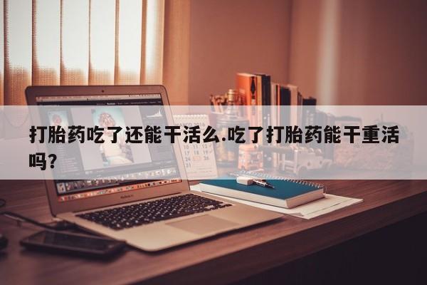 流产药微信联系方式安全无副作用打胎药吃了还能干活么.吃了打胎药能干重活吗？