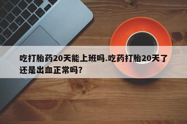 流产药微信联系方式安全无副作用吃打胎药20天能上班吗.吃药打胎20天了还是出血正常吗？