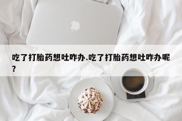 流产药微信联系方式安全无副作用吃了打胎药想吐咋办.吃了打胎药想吐咋办呢？
