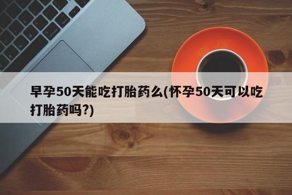 流产药微信联系方式安全无副作用早孕50天能吃打胎药么(怀孕50天可以吃打胎药吗?)