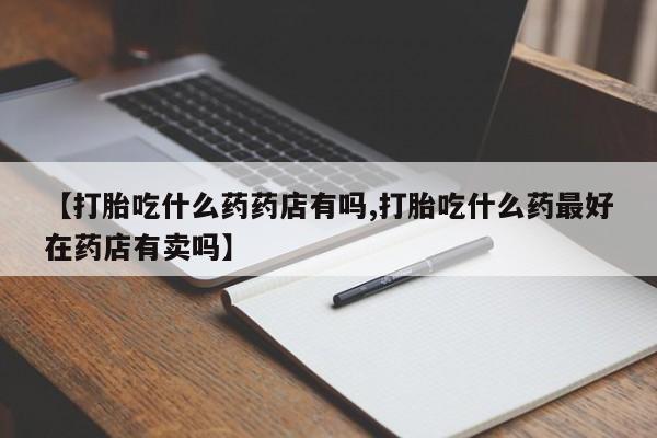 流产药微信联系方式安全无副作用【打胎吃什么药药店有吗,打胎吃什么药最好在药店有卖吗】