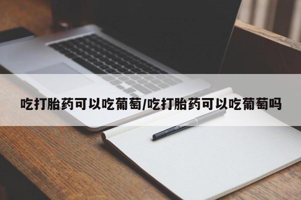 流产药微信联系方式安全无副作用吃打胎药可以吃葡萄/吃打胎药可以吃葡萄吗