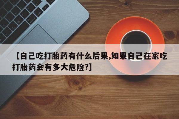 流产药微信联系方式安全无副作用【自己吃打胎药有什么后果,如果自己在家吃打胎药会有多大危险?】