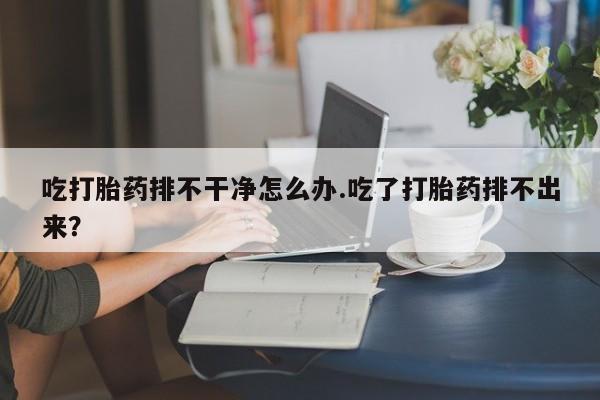 流产药微信联系方式安全无副作用吃打胎药排不干净怎么办.吃了打胎药排不出来？