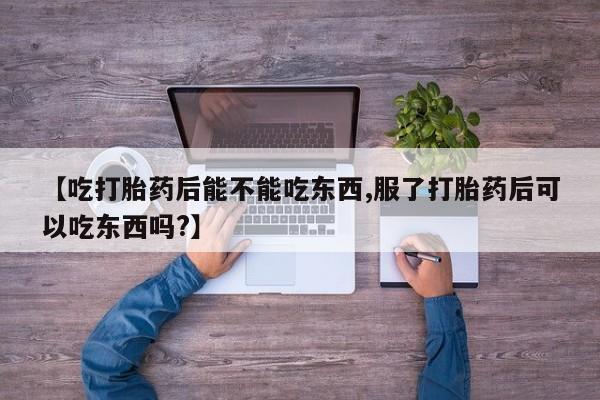 流产药微信联系方式安全无副作用【吃打胎药后能不能吃东西,服了打胎药后可以吃东西吗?】