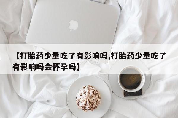 流产药微信联系方式安全无副作用【打胎药少量吃了有影响吗,打胎药少量吃了有影响吗会怀孕吗】