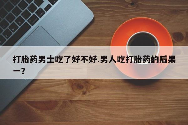 流产药微信联系方式安全无副作用打胎药男士吃了好不好.男人吃打胎药的后果一？