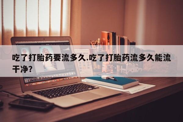 流产药微信联系方式安全无副作用吃了打胎药要流多久.吃了打胎药流多久能流干净?