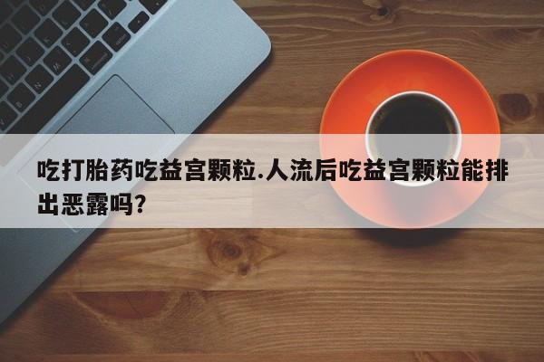流产药微信联系方式安全无副作用吃打胎药吃益宫颗粒.人流后吃益宫颗粒能排出恶露吗?