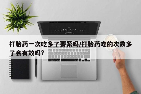 流产药微信联系方式安全无副作用打胎药一次吃多了要紧吗/打胎药吃的次数多了会有效吗?