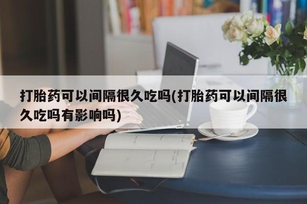 流产药微信联系方式安全无副作用打胎药可以间隔很久吃吗(打胎药可以间隔很久吃吗有影响吗)