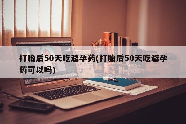 流产药微信联系方式安全无副作用打胎后50天吃避孕药(打胎后50天吃避孕药可以吗)