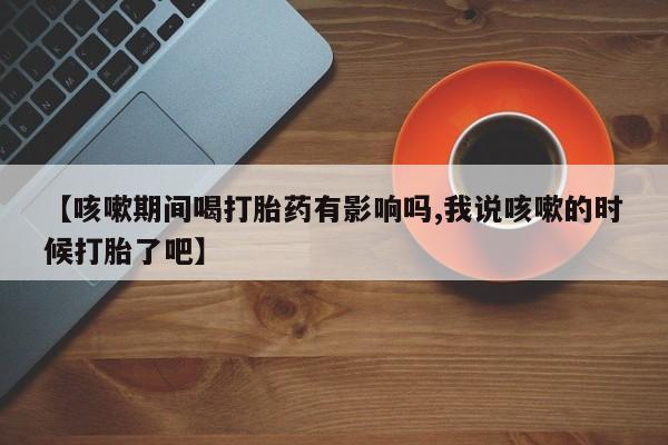 流产药微信联系方式安全无副作用【咳嗽期间喝打胎药有影响吗,我说咳嗽的时候打胎了吧】