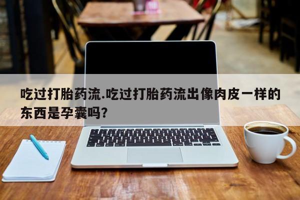 流产药微信联系方式安全无副作用吃过打胎药流.吃过打胎药流出像肉皮一样的东西是孕囊吗?