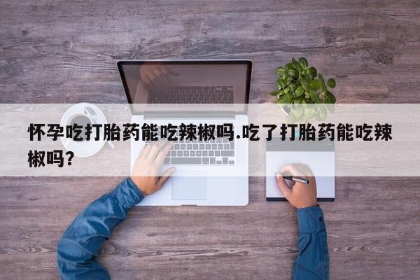 流产药微信联系方式安全无副作用怀孕吃打胎药能吃辣椒吗.吃了打胎药能吃辣椒吗？