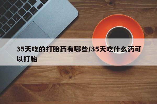 流产药微信联系方式安全无副作用35天吃的打胎药有哪些/35天吃什么药可以打胎