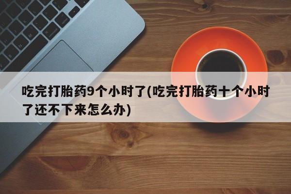 流产药微信联系方式安全无副作用吃完打胎药9个小时了(吃完打胎药十个小时了还不下来怎么办)