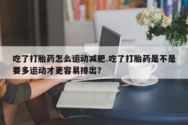 流产药微信联系方式安全无副作用吃了打胎药怎么运动减肥.吃了打胎药是不是要多运动才更容易排出？