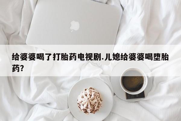 流产药微信联系方式安全无副作用给婆婆喝了打胎药电视剧.儿媳给婆婆喝堕胎药？