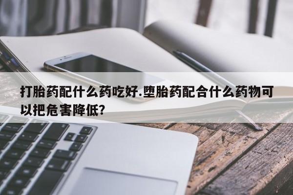 流产药微信联系方式安全无副作用打胎药配什么药吃好.堕胎药配合什么药物可以把危害降低？