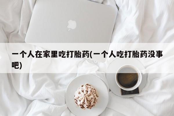 流产药微信联系方式安全无副作用一个人在家里吃打胎药(一个人吃打胎药没事吧)