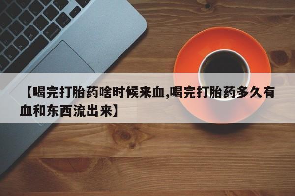 流产药微信联系方式安全无副作用【喝完打胎药啥时候来血,喝完打胎药多久有血和东西流出来】