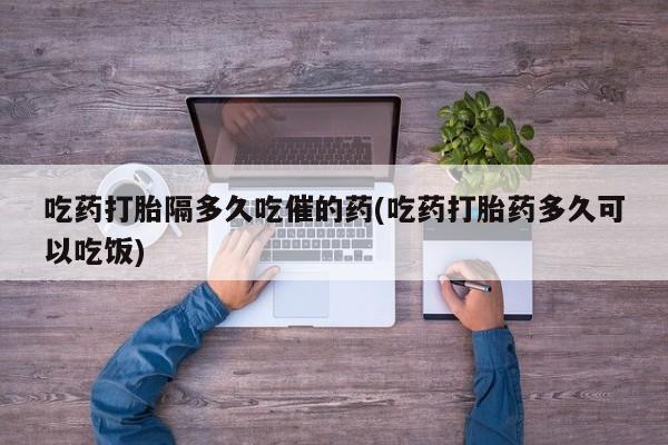 流产药微信联系方式安全无副作用吃药打胎隔多久吃催的药(吃药打胎药多久可以吃饭)