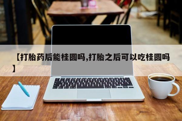 流产药微信联系方式安全无副作用【打胎药后能桂圆吗,打胎之后可以吃桂圆吗】