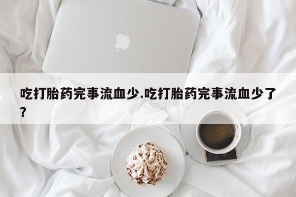 流产药微信联系方式安全无副作用吃打胎药完事流血少.吃打胎药完事流血少了？