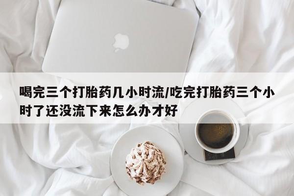 流产药微信联系方式安全无副作用喝完三个打胎药几小时流/吃完打胎药三个小时了还没流下来怎么办才好