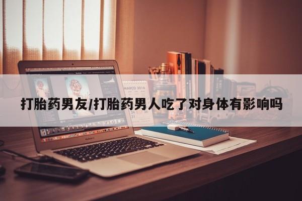 流产药微信联系方式安全无副作用打胎药男友/打胎药男人吃了对身体有影响吗
