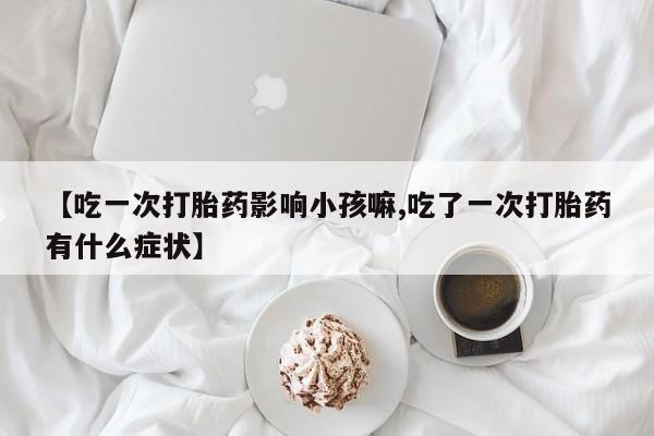 流产药微信联系方式安全无副作用【吃一次打胎药影响小孩嘛,吃了一次打胎药有什么症状】