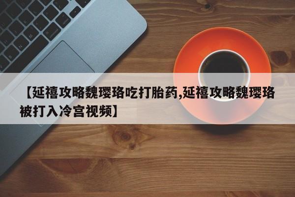 流产药微信联系方式安全无副作用【延禧攻略魏璎珞吃打胎药,延禧攻略魏璎珞被打入冷宫视频】