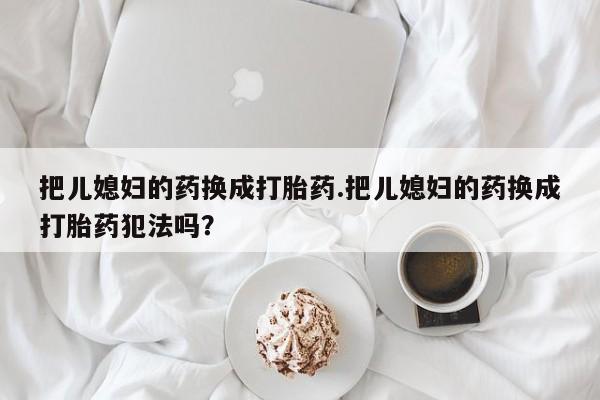 流产药微信联系方式安全无副作用把儿媳妇的药换成打胎药.把儿媳妇的药换成打胎药犯法吗？