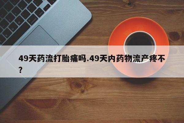 流产药微信联系方式安全无副作用49天药流打胎痛吗.49天内药物流产疼不？