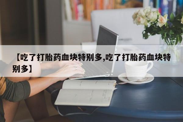 流产药微信联系方式安全无副作用【吃了打胎药血块特别多,吃了打胎药血块特别多】
