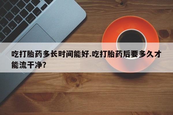 流产药微信联系方式安全无副作用吃打胎药多长时间能好.吃打胎药后要多久才能流干净？