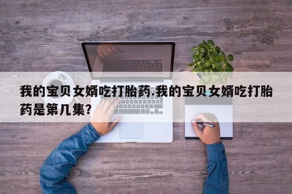 流产药微信联系方式安全无副作用我的宝贝女婿吃打胎药.我的宝贝女婿吃打胎药是第几集？