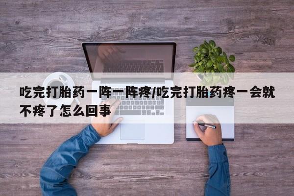流产药微信联系方式安全无副作用吃完打胎药一阵一阵疼/吃完打胎药疼一会就不疼了怎么回事