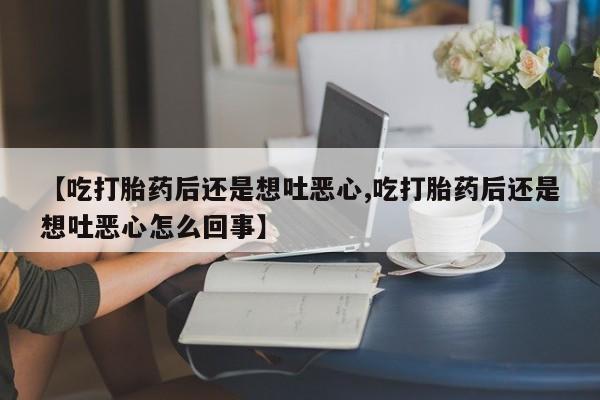 流产药微信联系方式安全无副作用【吃打胎药后还是想吐恶心,吃打胎药后还是想吐恶心怎么回事】